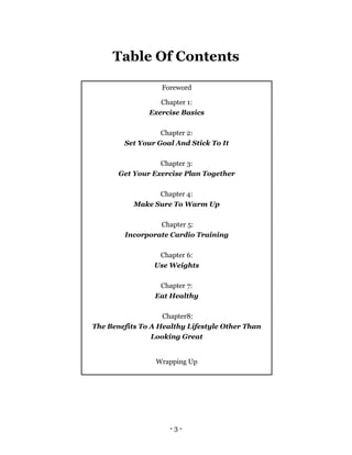 - 3 -
Table Of Contents
Foreword
Chapter 1:
Exercise Basics
Chapter 2:
Set Your Goal And Stick To It
Chapter 3:
Get Your Exercise Plan Together
Chapter 4:
Make Sure To Warm Up
Chapter 5:
Incorporate Cardio Training
Chapter 6:
Use Weights
Chapter 7:
Eat Healthy
Chapter8:
The Benefits To A Healthy Lifestyle Other Than
Looking Great
Wrapping Up
 