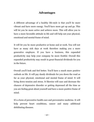 - 30 -
Advantages
A different advantage of a healthy life-style is that you'll be more
vibrant and have more energy. You'll have more get up and go. This
will let you be more active and achieve more. This will allow you to
have a more favorable attitude in life and will help out your physical,
emotional and mental frame of mind.
It will let you be more productive at home and at work. You will not
have as many sick days at work therefore making you a more
generative employee. If you have a business, this expanded
productivity may help your company be more fruitful. Overall this
expanded productivity may result in great financial dividends for you
in the future.
Overall you'll look and feel better. You'll have a much more positive
outlook on life. It will pay dandy dividends for you down the road as
far as your physical, emotional and mental frame of mind. It will
bring down tension and stress. It likewise will ease and decrease the
chances of depressive disorder or getting depressed all the time as
you are feeling great about yourself and have a more positive frame of
mind.
It's a form of preventive health care and preventative medicine. It will
help prevent heart conditions, cancer and many additional
debilitating diseases.
 