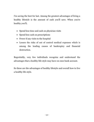 - 31 -
I'm saving the best for last. Among the greatest advantages of living a
healthy lifestyle is the amount of cash you'll save. When you're
healthy you'll;
 Spend less time and cash on physician visits
 Spend less cash on prescriptions
 Fewer if any visits to the hospital
 Lessen the risks of out of control medical expenses which is
among the leading causes of bankruptcy and financial
destruction.
Regrettably, very few individuals recognize and understand the
advantages that a healthy life-style may have on ones bank account.
So these are the advantages of healthy lifestyle and overall how to live
a healthy life-style.
 