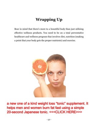 - 32 -
Wrapping Up
Bear in mind that there's more to a beautiful body than just utilizing
effective wellness products. You need to be on a total preventative
healthcare and wellness program that involves diet, nutrition (making
a point that your body gets the proper nutrients) and exercise.
a new one of a kind weight loss “tonic” supplement. It
helps men and women burn fat fast using a simple
20-second Japanese tonic. <<<CLICK HERE>>>
 