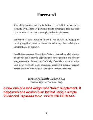 - 4 -
Foreword
Most daily physical activity is looked at as light to moderate in
intensity level. There are particular health advantages that may only
be achieved with more strenuous physical action, however.
Betterment in cardiovascular fitness is one illustration. Jogging or
running supplies greater cardiovascular advantage than walking at a
leisurely pace, for example.
In addition, enhanced fitness doesn't simply depend on what physical
activity you do, it likewise depends upon how vigorously and for how
long you carry on the activity. That’s why it’s crucial to exercise inside
your target heart rate range when doing cardio, for instance, to reach
a certain level of intensity level. Get all the info you need here.
Beautiful Body Essentials
Exercise Tips For That Great Body
a new one of a kind weight loss “tonic” supplement. It
helps men and women burn fat fast using a simple
20-second Japanese tonic. <<<CLICK HERE>>>
 