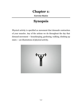 - 5 -
Chapter 1:
Exercise Basics
Synopsis
Physical activity is specified as movement that demands contraction
of your muscles. Any of the actions we do throughout the day that
demand movement — housekeeping, gardening, walking, climbing up
stairs — are illustrations of physical activity.
 