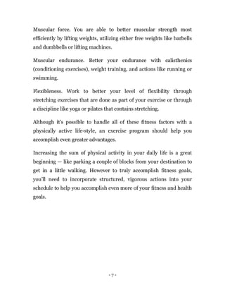 - 7 -
Muscular force. You are able to better muscular strength most
efficiently by lifting weights, utilizing either free weights like barbells
and dumbbells or lifting machines.
Muscular endurance. Better your endurance with calisthenics
(conditioning exercises), weight training, and actions like running or
swimming.
Flexibleness. Work to better your level of flexibility through
stretching exercises that are done as part of your exercise or through
a discipline like yoga or pilates that contains stretching.
Although it's possible to handle all of these fitness factors with a
physically active life-style, an exercise program should help you
accomplish even greater advantages.
Increasing the sum of physical activity in your daily life is a great
beginning — like parking a couple of blocks from your destination to
get in a little walking. However to truly accomplish fitness goals,
you’ll need to incorporate structured, vigorous actions into your
schedule to help you accomplish even more of your fitness and health
goals.
 