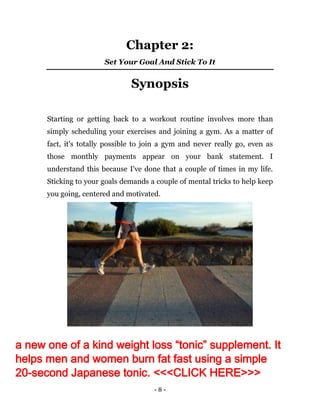 - 8 -
Chapter 2:
Set Your Goal And Stick To It
Synopsis
Starting or getting back to a workout routine involves more than
simply scheduling your exercises and joining a gym. As a matter of
fact, it's totally possible to join a gym and never really go, even as
those monthly payments appear on your bank statement. I
understand this because I've done that a couple of times in my life.
Sticking to your goals demands a couple of mental tricks to help keep
you going, centered and motivated.
a new one of a kind weight loss “tonic” supplement. It
helps men and women burn fat fast using a simple
20-second Japanese tonic. <<<CLICK HERE>>>
 