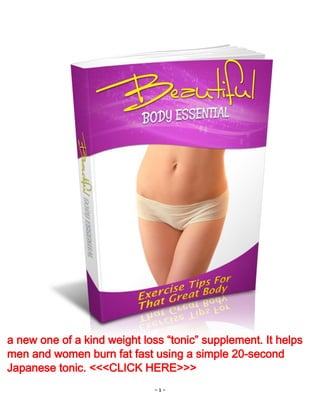 - 1 -
a new one of a kind weight loss “tonic” supplement. It helps
men and women burn fat fast using a simple 20-second
Japanese tonic. <<<CLICK HERE>>>
 
