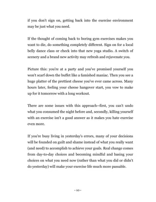 - 10 -
if you don't sign on, getting back into the exercise environment
may be just what you need.
If the thought of coming back to boring gym exercises makes you
want to die, do something completely different. Sign on for a local
belly dance class or check into that new yoga studio. A switch of
scenery and a brand new activity may refresh and rejuvenate you.
Picture this: you're at a party and you've promised yourself you
won't scarf down the buffet like a famished maniac. Then you see a
huge platter of the prettiest cheese you've ever came across. Many
hours later, feeling your cheese hangover start, you vow to make
up for it tomorrow with a long workout.
There are some issues with this approach--first, you can't undo
what you consumed the night before and, secondly, killing yourself
with an exercise isn't a good answer as it makes you hate exercise
even more.
If you're busy living in yesterday's errors, many of your decisions
will be founded on guilt and shame instead of what you really want
(and need) to accomplish to achieve your goals. Real change comes
from day-to-day choices and becoming mindful and basing your
choices on what you need now (rather than what you did or didn't
do yesterday) will make your exercise life much more passable.
 