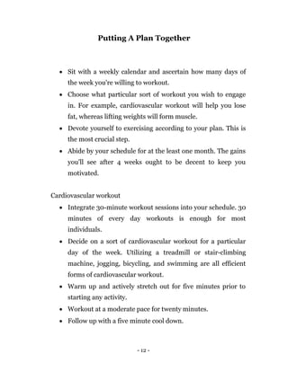 - 12 -
Putting A Plan Together
 Sit with a weekly calendar and ascertain how many days of
the week you're willing to workout.
 Choose what particular sort of workout you wish to engage
in. For example, cardiovascular workout will help you lose
fat, whereas lifting weights will form muscle.
 Devote yourself to exercising according to your plan. This is
the most crucial step.
 Abide by your schedule for at the least one month. The gains
you'll see after 4 weeks ought to be decent to keep you
motivated.
Cardiovascular workout
 Integrate 30-minute workout sessions into your schedule. 30
minutes of every day workouts is enough for most
individuals.
 Decide on a sort of cardiovascular workout for a particular
day of the week. Utilizing a treadmill or stair-climbing
machine, jogging, bicycling, and swimming are all efficient
forms of cardiovascular workout.
 Warm up and actively stretch out for five minutes prior to
starting any activity.
 Workout at a moderate pace for twenty minutes.
 Follow up with a five minute cool down.
 