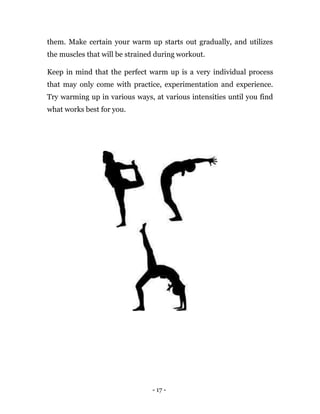 - 17 -
them. Make certain your warm up starts out gradually, and utilizes
the muscles that will be strained during workout.
Keep in mind that the perfect warm up is a very individual process
that may only come with practice, experimentation and experience.
Try warming up in various ways, at various intensities until you find
what works best for you.
 