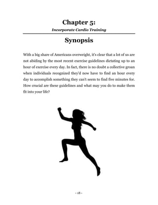 - 18 -
Chapter 5:
Incorporate Cardio Training
Synopsis
With a big share of Americans overweight, it's clear that a lot of us are
not abiding by the most recent exercise guidelines dictating up to an
hour of exercise every day. In fact, there is no doubt a collective groan
when individuals recognized they'd now have to find an hour every
day to accomplish something they can't seem to find five minutes for.
How crucial are these guidelines and what may you do to make them
fit into your life?
 