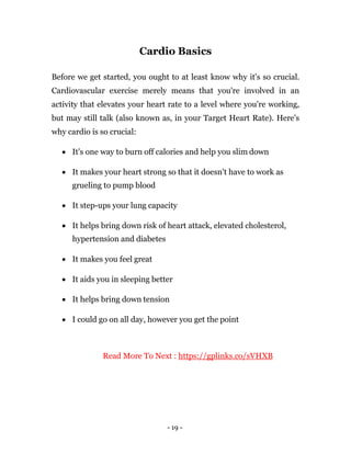 - 19 -
Cardio Basics
Before we get started, you ought to at least know why it's so crucial.
Cardiovascular exercise merely means that you're involved in an
activity that elevates your heart rate to a level where you're working,
but may still talk (also known as, in your Target Heart Rate). Here's
why cardio is so crucial:
 It's one way to burn off calories and help you slim down
 It makes your heart strong so that it doesn't have to work as
grueling to pump blood
 It step-ups your lung capacity
 It helps bring down risk of heart attack, elevated cholesterol,
hypertension and diabetes
 It makes you feel great
 It aids you in sleeping better
 It helps bring down tension
 I could go on all day, however you get the point
Read More To Next : https://gplinks.co/sVHXB
 