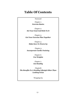 - 3 -
Foreword
Chapter 1:
Exercise Basics
Chapter 2:
Set Your Goal And Stick To It
Chapter 3:
Get Your Exercise Plan Together
Chapter 4:
Make Sure To Warm Up
Chapter 5:
Incorporate Cardio Training
Chapter 6:
Use Weights
Chapter 7:
Eat Healthy
Chapter8:
The Benefits To A Healthy Lifestyle Other Than
Looking Great
Wrapping Up
Table Of Contents
 