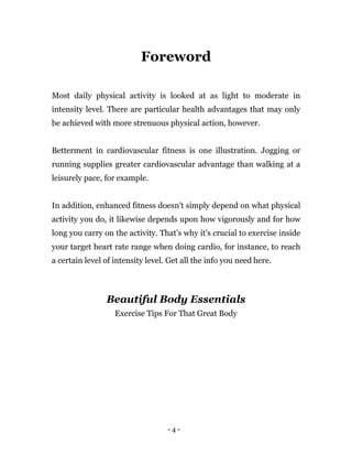 - 4 -
Foreword
Most daily physical activity is looked at as light to moderate in
intensity level. There are particular health advantages that may only
be achieved with more strenuous physical action, however.
Betterment in cardiovascular fitness is one illustration. Jogging or
running supplies greater cardiovascular advantage than walking at a
leisurely pace, for example.
In addition, enhanced fitness doesn't simply depend on what physical
activity you do, it likewise depends upon how vigorously and for how
long you carry on the activity. That’s why it’s crucial to exercise inside
your target heart rate range when doing cardio, for instance, to reach
a certain level of intensity level. Get all the info you need here.
Beautiful Body Essentials
Exercise Tips For That Great Body
 