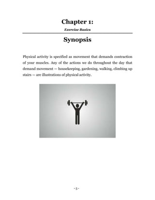 - 5 -
Chapter 1:
Exercise Basics
Synopsis
Physical activity is specified as movement that demands contraction
of your muscles. Any of the actions we do throughout the day that
demand movement — housekeeping, gardening, walking, climbing up
stairs — are illustrations of physical activity.
 