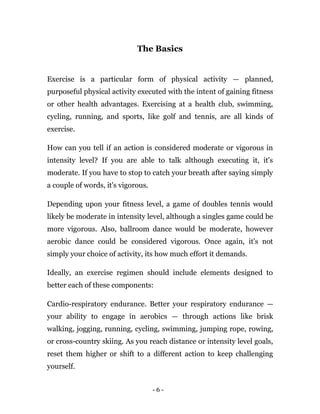 - 6 -
The Basics
Exercise is a particular form of physical activity — planned,
purposeful physical activity executed with the intent of gaining fitness
or other health advantages. Exercising at a health club, swimming,
cycling, running, and sports, like golf and tennis, are all kinds of
exercise.
How can you tell if an action is considered moderate or vigorous in
intensity level? If you are able to talk although executing it, it's
moderate. If you have to stop to catch your breath after saying simply
a couple of words, it's vigorous.
Depending upon your fitness level, a game of doubles tennis would
likely be moderate in intensity level, although a singles game could be
more vigorous. Also, ballroom dance would be moderate, however
aerobic dance could be considered vigorous. Once again, it's not
simply your choice of activity, its how much effort it demands.
Ideally, an exercise regimen should include elements designed to
better each of these components:
Cardio-respiratory endurance. Better your respiratory endurance —
your ability to engage in aerobics — through actions like brisk
walking, jogging, running, cycling, swimming, jumping rope, rowing,
or cross-country skiing. As you reach distance or intensity level goals,
reset them higher or shift to a different action to keep challenging
yourself.
 