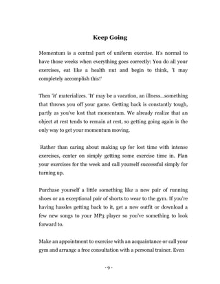 - 9 -
Keep Going
Momentum is a central part of uniform exercise. It's normal to
have those weeks when everything goes correctly: You do all your
exercises, eat like a health nut and begin to think, 'I may
completely accomplish this!'
Then 'it' materializes. 'It' may be a vacation, an illness...something
that throws you off your game. Getting back is constantly tough,
partly as you've lost that momentum. We already realize that an
object at rest tends to remain at rest, so getting going again is the
only way to get your momentum moving.
Rather than caring about making up for lost time with intense
exercises, center on simply getting some exercise time in. Plan
your exercises for the week and call yourself successful simply for
turning up.
Purchase yourself a little something like a new pair of running
shoes or an exceptional pair of shorts to wear to the gym. If you're
having hassles getting back to it, get a new outfit or download a
few new songs to your MP3 player so you've something to look
forward to.
Make an appointment to exercise with an acquaintance or call your
gym and arrange a free consultation with a personal trainer. Even
 