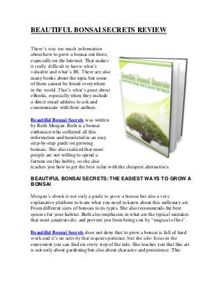 BEAUTIFUL BONSAI SECRETS REVIEW
There’s way too much information
about how to grow a bonsai out there,
especially on the Internet. That makes
it really difficult to know what’s
valuable and what’s BS. There are also
many books about the topic but some
of them cannot be found everywhere
in the world. That’s what’s great about
eBooks, especially when they include
a direct email address to ask and
communicate with their authors.
Beautiful Bonsai Secrets was written
by Ruth Morgan. Ruth is a bonsai
enthusiast who collected all this
information and translated in an easy
step-by-step guide on growing
bonsais. She also realized that most
people are not willing to spend a
fortune on this hobby, so she also
teaches you how to get the best value with the cheapest alternatives.
BEAUTIFUL BONSAI SECRETS: THE EASIEST WAYS TO GROW A
BONSAI
Morgan’s ebook is not only a guide to grow a bonsai but also a very
explanative platform to learn what you need to know about this millenary art:
From different sizes of bonsais to its types. She also recommends the best
species for your habitat. Ruth also emphasize in what are the typical mistakes
that most amateurs do, and prevent you from being con by “magical offers”.
Beautiful Bonsai Secrets does not deny that to grow a bonsai is full of hard
work and it’s an activity that requires patience, but she also focus in the
enjoyment you can find on every step of the ride. She teaches you that this art
is not only about gardening but also about character and persistence. This
 