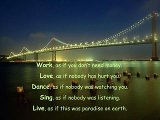 Work , as if you don’t need money.  Love , as if nobody has hurt you. Dance , as if nobody was watching you. Sing , as if nobody was listening. Live , as if this was paradise on earth. 