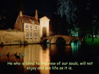   He who is blind to the view of our souls, will not enjoy and see life as it is. 