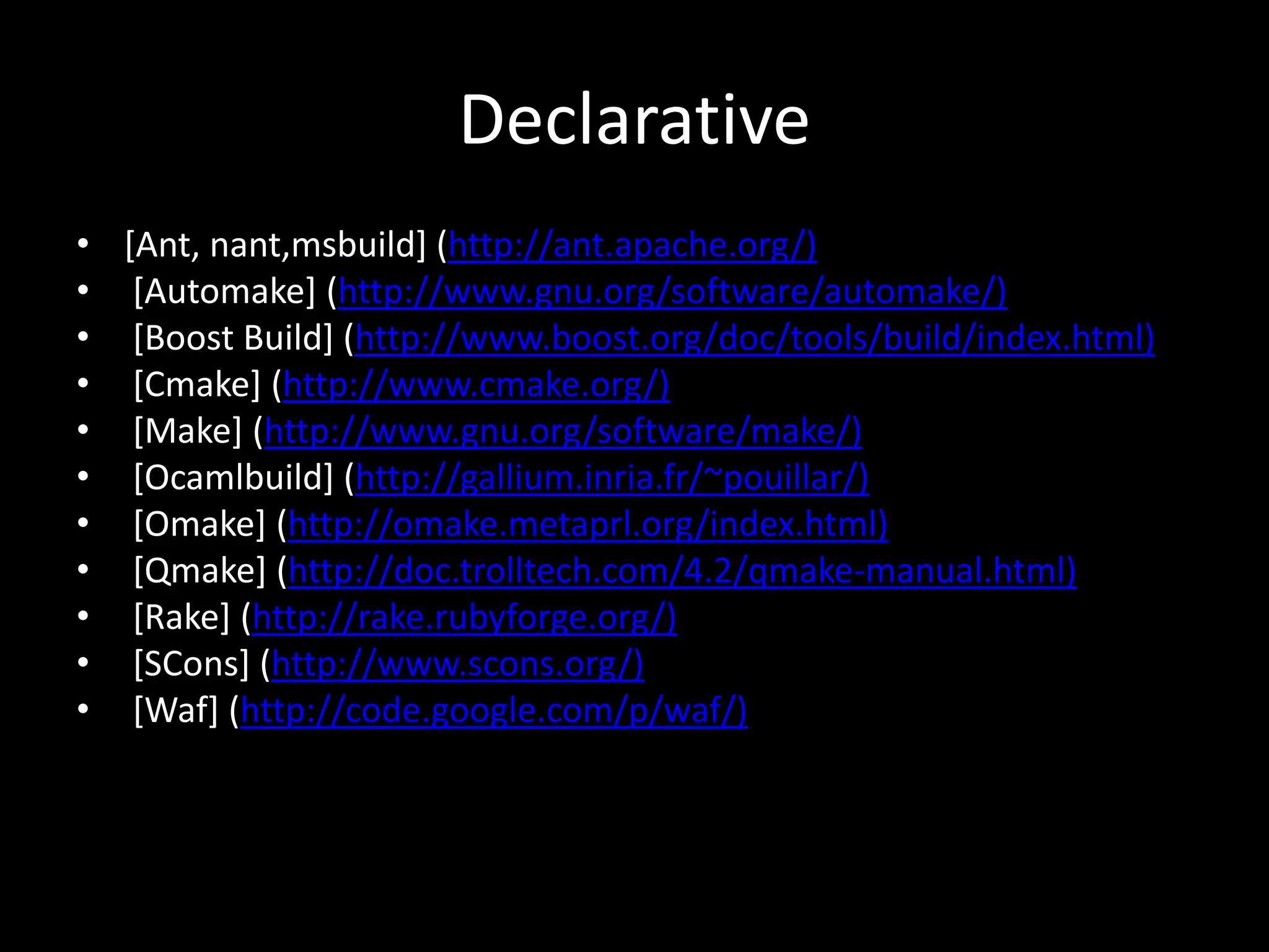 Declarative
• [Ant, nant,msbuild] (http://ant.apache.org/)
• [Automake] (http://www.gnu.org/software/automake/)
• [Boost Build] (http://www.boost.org/doc/tools/build/index.html)
• [Cmake] (http://www.cmake.org/)
• [Make] (http://www.gnu.org/software/make/)
• [Ocamlbuild] (http://gallium.inria.fr/~pouillar/)
• [Omake] (http://omake.metaprl.org/index.html)
• [Qmake] (http://doc.trolltech.com/4.2/qmake-manual.html)
• [Rake] (http://rake.rubyforge.org/)
• [SCons] (http://www.scons.org/)
• [Waf] (http://code.google.com/p/waf/)
 