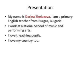 Presentation
• My name is Darina Zhelezova. I am a primаry
  English teacher from Burgas, Bulgaria.
• I work at National School of music and
  performing arts.
• I love theaching pupils.
• I love my country too.
 