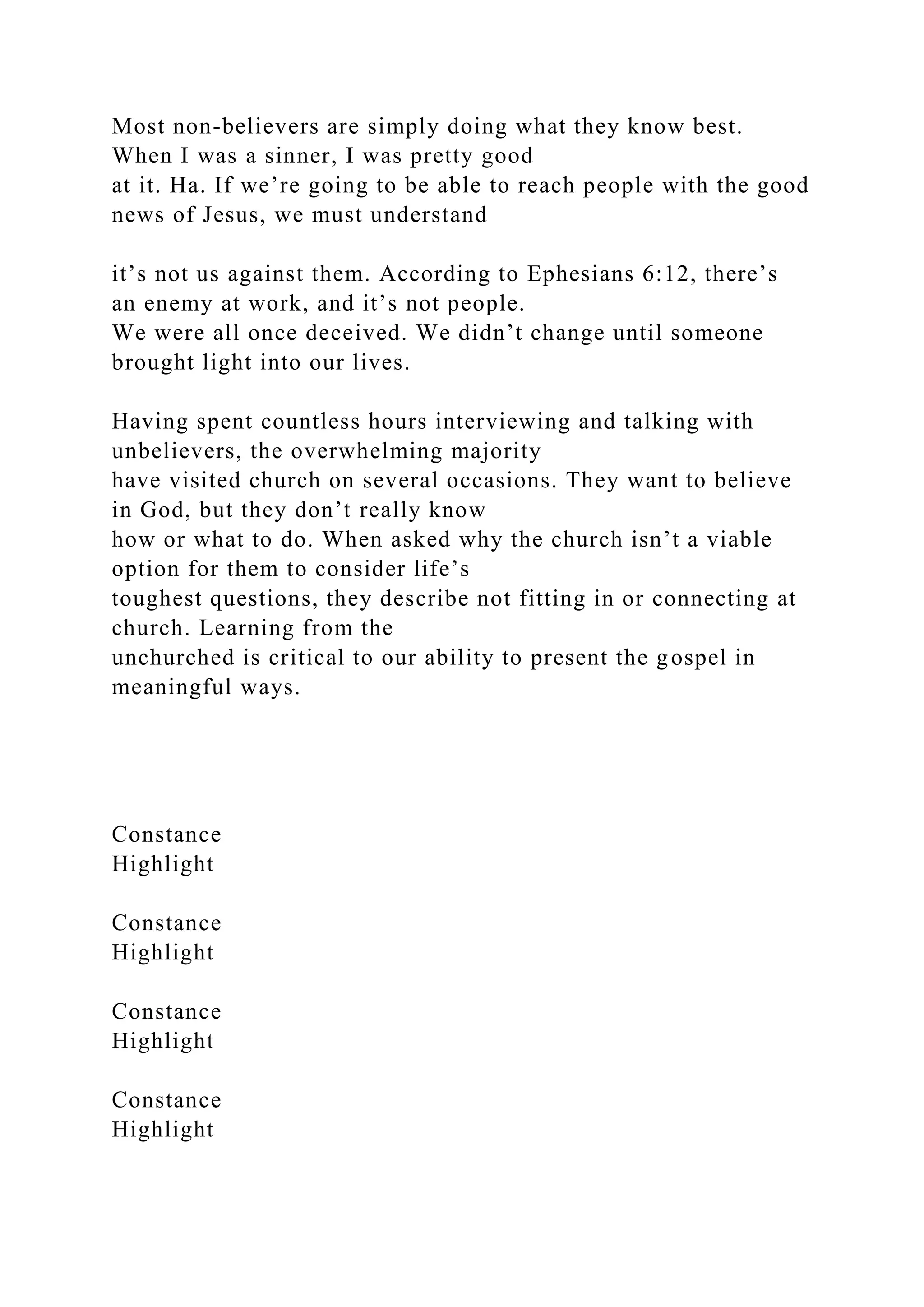 Most non-believers are simply doing what they know best.
When I was a sinner, I was pretty good
at it. Ha. If we’re going to be able to reach people with the good
news of Jesus, we must understand
it’s not us against them. According to Ephesians 6:12, there’s
an enemy at work, and it’s not people.
We were all once deceived. We didn’t change until someone
brought light into our lives.
Having spent countless hours interviewing and talking with
unbelievers, the overwhelming majority
have visited church on several occasions. They want to believe
in God, but they don’t really know
how or what to do. When asked why the church isn’t a viable
option for them to consider life’s
toughest questions, they describe not fitting in or connecting at
church. Learning from the
unchurched is critical to our ability to present the gospel in
meaningful ways.
Constance
Highlight
Constance
Highlight
Constance
Highlight
Constance
Highlight
 