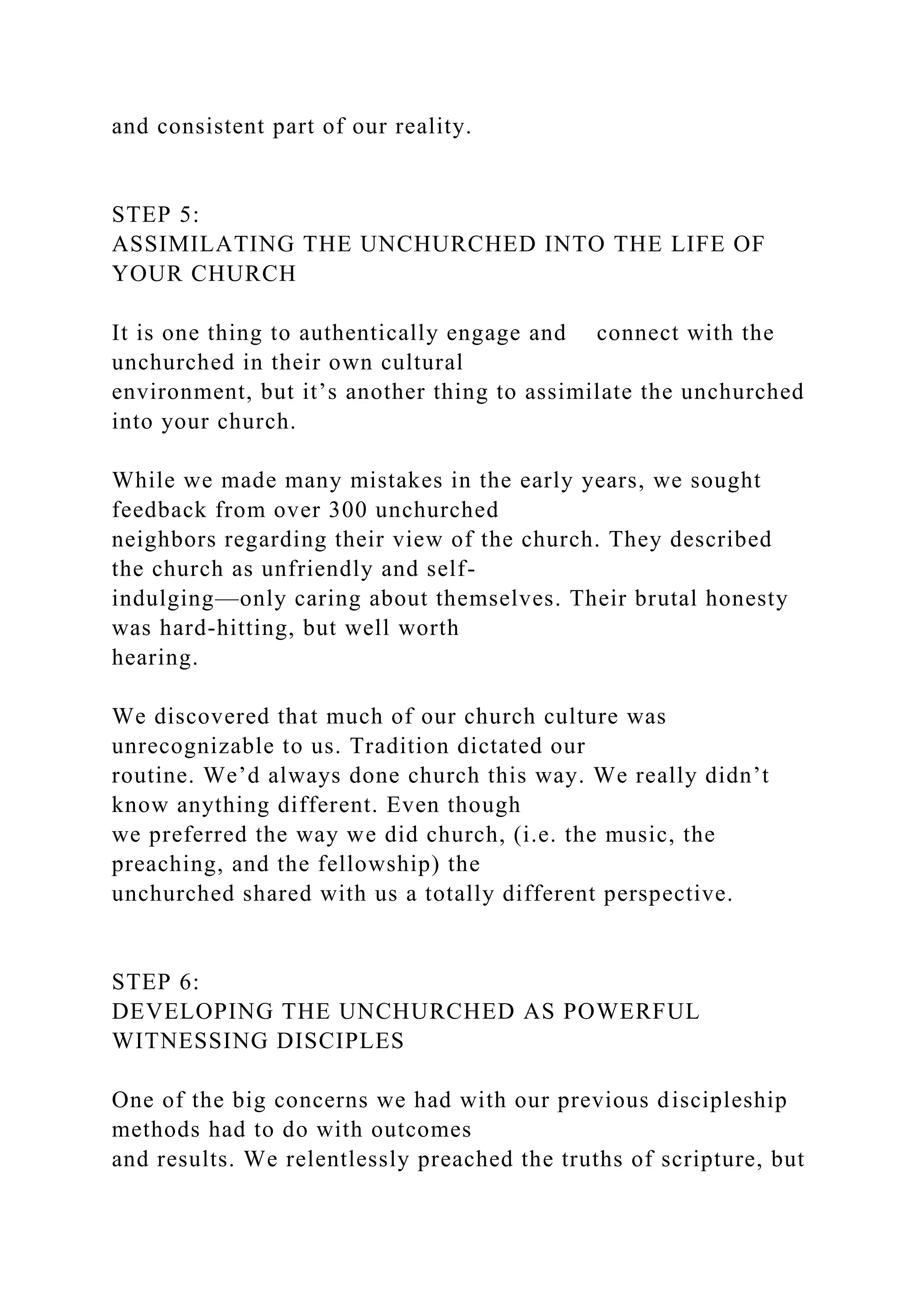 and consistent part of our reality.
STEP 5:
ASSIMILATING THE UNCHURCHED INTO THE LIFE OF
YOUR CHURCH
It is one thing to authentically engage and connect with the
unchurched in their own cultural
environment, but it’s another thing to assimilate the unchurched
into your church.
While we made many mistakes in the early years, we sought
feedback from over 300 unchurched
neighbors regarding their view of the church. They described
the church as unfriendly and self-
indulging—only caring about themselves. Their brutal honesty
was hard-hitting, but well worth
hearing.
We discovered that much of our church culture was
unrecognizable to us. Tradition dictated our
routine. We’d always done church this way. We really didn’t
know anything different. Even though
we preferred the way we did church, (i.e. the music, the
preaching, and the fellowship) the
unchurched shared with us a totally different perspective.
STEP 6:
DEVELOPING THE UNCHURCHED AS POWERFUL
WITNESSING DISCIPLES
One of the big concerns we had with our previous discipleship
methods had to do with outcomes
and results. We relentlessly preached the truths of scripture, but
 