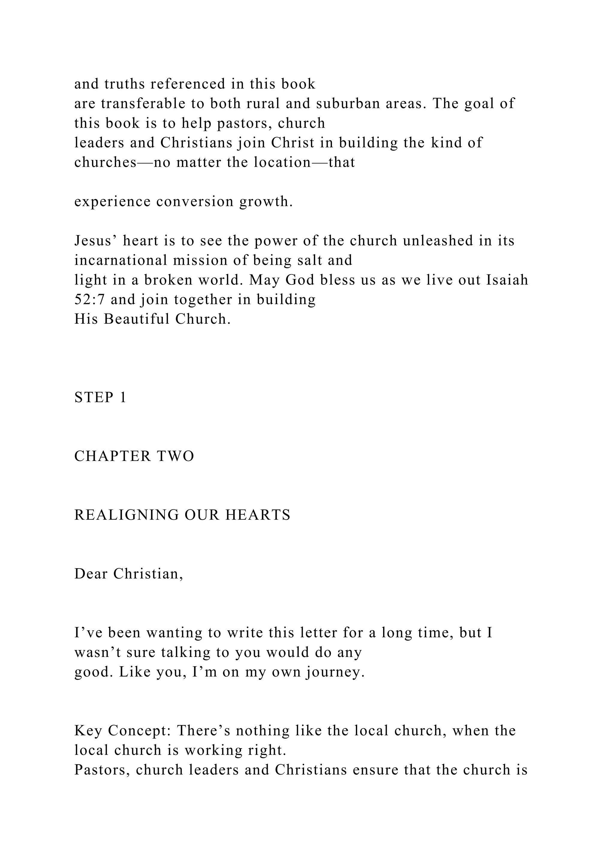 and truths referenced in this book
are transferable to both rural and suburban areas. The goal of
this book is to help pastors, church
leaders and Christians join Christ in building the kind of
churches—no matter the location—that
experience conversion growth.
Jesus’ heart is to see the power of the church unleashed in its
incarnational mission of being salt and
light in a broken world. May God bless us as we live out Isaiah
52:7 and join together in building
His Beautiful Church.
STEP 1
CHAPTER TWO
REALIGNING OUR HEARTS
Dear Christian,
I’ve been wanting to write this letter for a long time, but I
wasn’t sure talking to you would do any
good. Like you, I’m on my own journey.
Key Concept: There’s nothing like the local church, when the
local church is working right.
Pastors, church leaders and Christians ensure that the church is
 