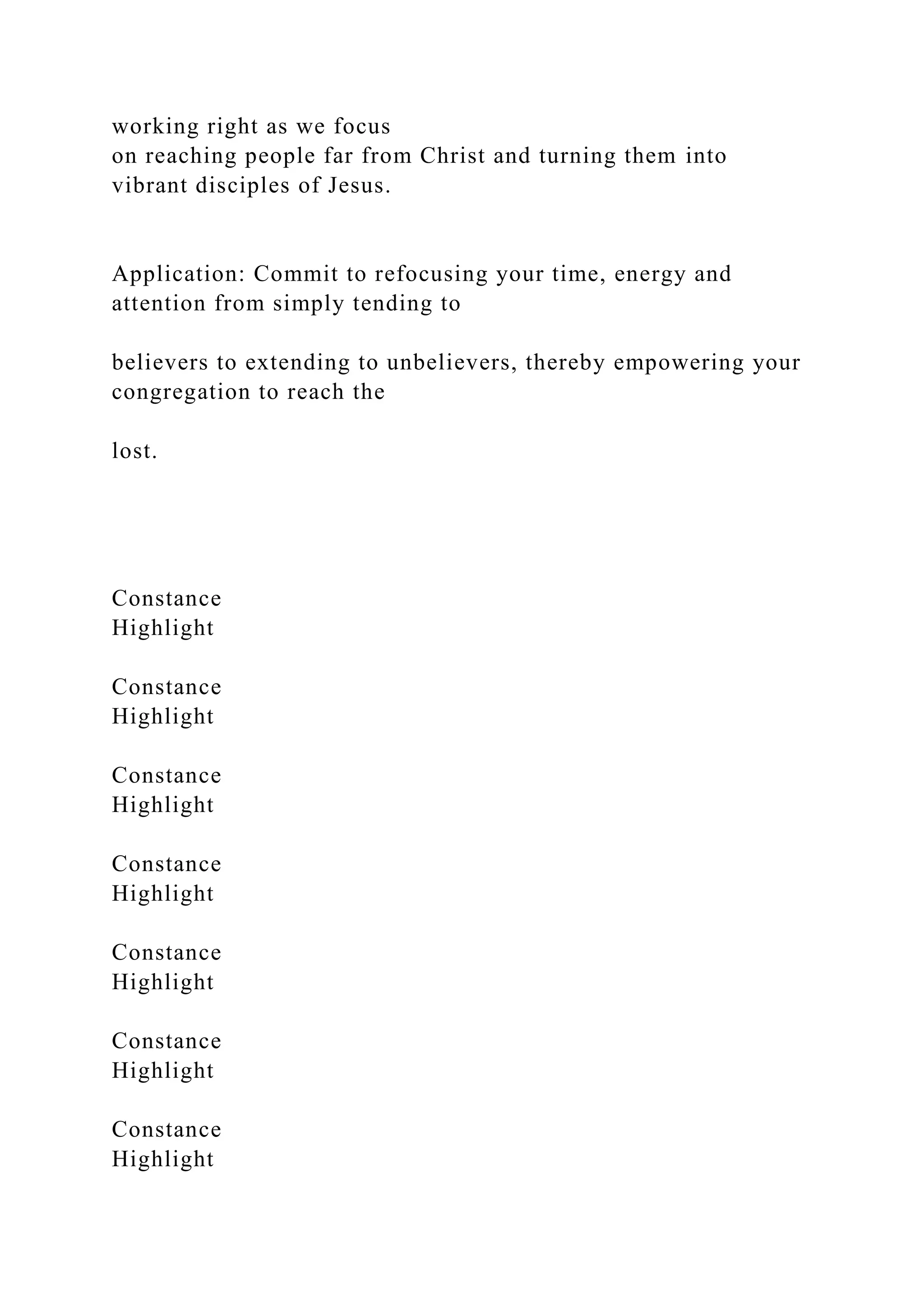 working right as we focus
on reaching people far from Christ and turning them into
vibrant disciples of Jesus.
Application: Commit to refocusing your time, energy and
attention from simply tending to
believers to extending to unbelievers, thereby empowering your
congregation to reach the
lost.
Constance
Highlight
Constance
Highlight
Constance
Highlight
Constance
Highlight
Constance
Highlight
Constance
Highlight
Constance
Highlight
 