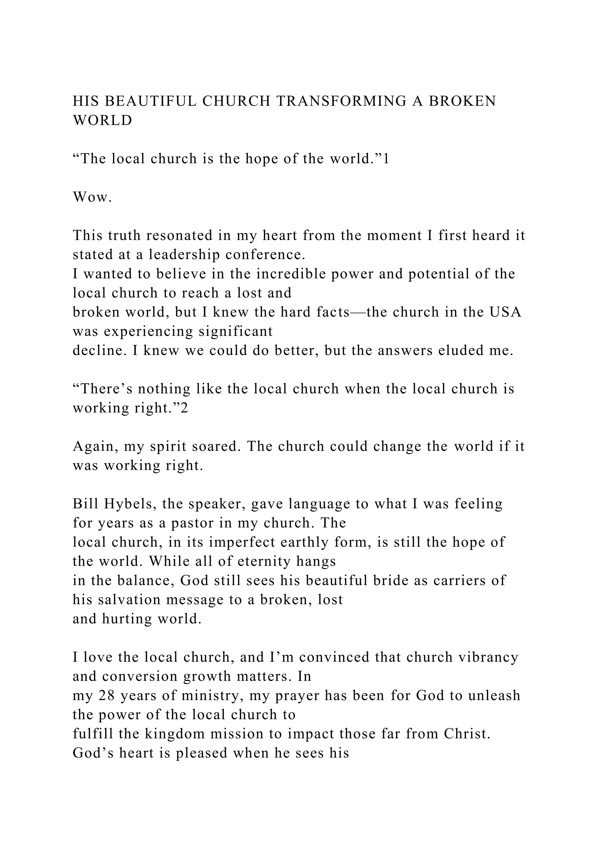 HIS BEAUTIFUL CHURCH TRANSFORMING A BROKEN
WORLD
“The local church is the hope of the world.”1
Wow.
This truth resonated in my heart from the moment I first heard it
stated at a leadership conference.
I wanted to believe in the incredible power and potential of the
local church to reach a lost and
broken world, but I knew the hard facts—the church in the USA
was experiencing significant
decline. I knew we could do better, but the answers eluded me.
“There’s nothing like the local church when the local church is
working right.”2
Again, my spirit soared. The church could change the world if it
was working right.
Bill Hybels, the speaker, gave language to what I was feeling
for years as a pastor in my church. The
local church, in its imperfect earthly form, is still the hope of
the world. While all of eternity hangs
in the balance, God still sees his beautiful bride as carriers of
his salvation message to a broken, lost
and hurting world.
I love the local church, and I’m convinced that church vibrancy
and conversion growth matters. In
my 28 years of ministry, my prayer has been for God to unleash
the power of the local church to
fulfill the kingdom mission to impact those far from Christ.
God’s heart is pleased when he sees his
 