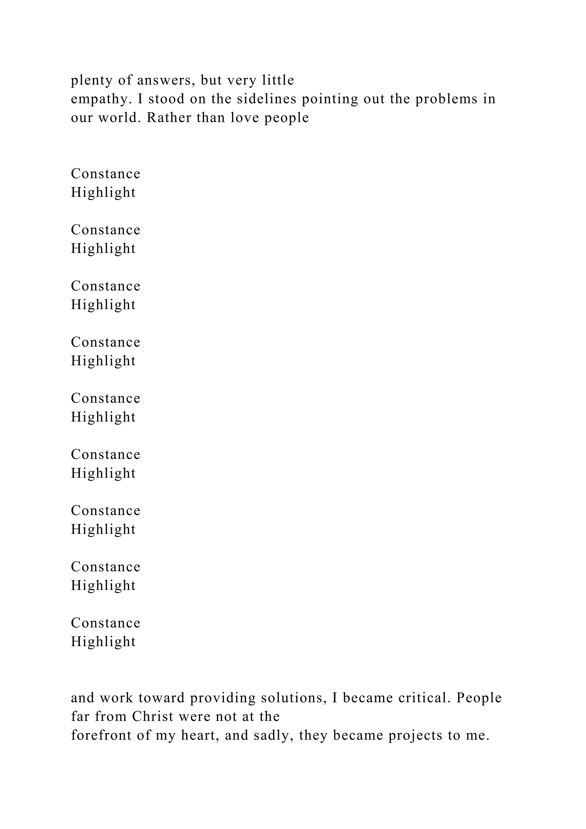 plenty of answers, but very little
empathy. I stood on the sidelines pointing out the problems in
our world. Rather than love people
Constance
Highlight
Constance
Highlight
Constance
Highlight
Constance
Highlight
Constance
Highlight
Constance
Highlight
Constance
Highlight
Constance
Highlight
Constance
Highlight
and work toward providing solutions, I became critical. People
far from Christ were not at the
forefront of my heart, and sadly, they became projects to me.
 
