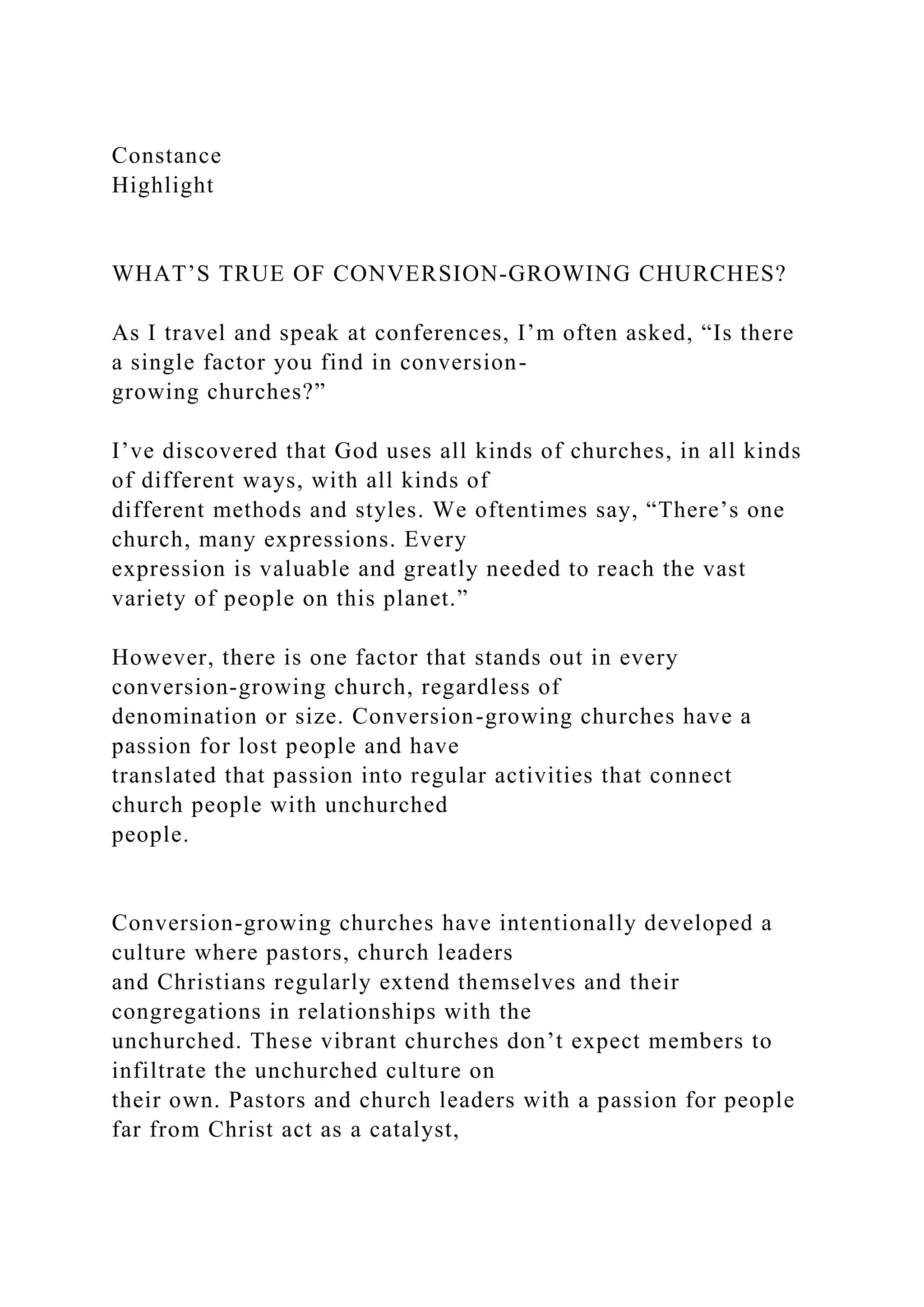 Constance
Highlight
WHAT’S TRUE OF CONVERSION-GROWING CHURCHES?
As I travel and speak at conferences, I’m often asked, “Is there
a single factor you find in conversion-
growing churches?”
I’ve discovered that God uses all kinds of churches, in all kinds
of different ways, with all kinds of
different methods and styles. We oftentimes say, “There’s one
church, many expressions. Every
expression is valuable and greatly needed to reach the vast
variety of people on this planet.”
However, there is one factor that stands out in every
conversion-growing church, regardless of
denomination or size. Conversion-growing churches have a
passion for lost people and have
translated that passion into regular activities that connect
church people with unchurched
people.
Conversion-growing churches have intentionally developed a
culture where pastors, church leaders
and Christians regularly extend themselves and their
congregations in relationships with the
unchurched. These vibrant churches don’t expect members to
infiltrate the unchurched culture on
their own. Pastors and church leaders with a passion for people
far from Christ act as a catalyst,
 