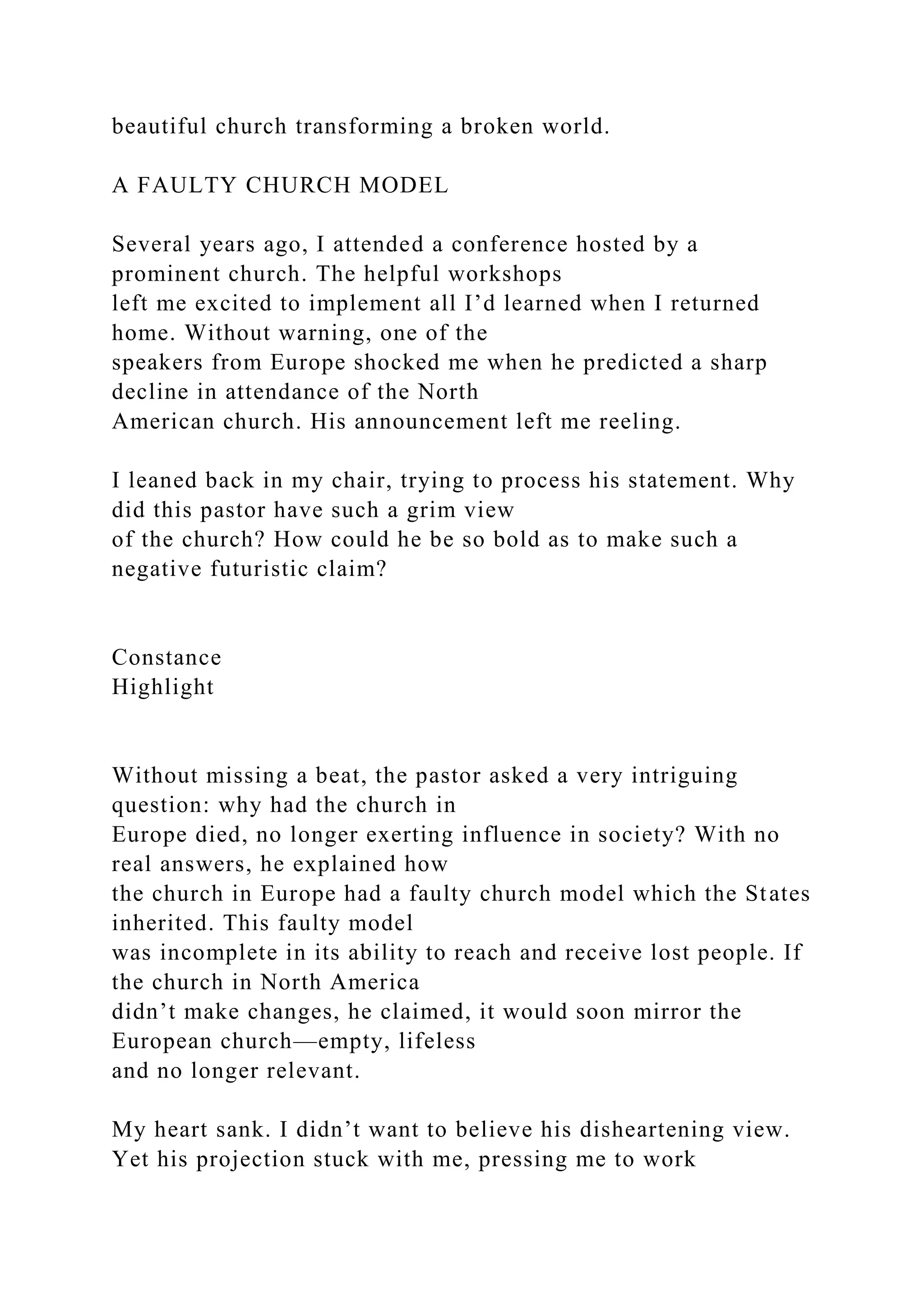 beautiful church transforming a broken world.
A FAULTY CHURCH MODEL
Several years ago, I attended a conference hosted by a
prominent church. The helpful workshops
left me excited to implement all I’d learned when I returned
home. Without warning, one of the
speakers from Europe shocked me when he predicted a sharp
decline in attendance of the North
American church. His announcement left me reeling.
I leaned back in my chair, trying to process his statement. Why
did this pastor have such a grim view
of the church? How could he be so bold as to make such a
negative futuristic claim?
Constance
Highlight
Without missing a beat, the pastor asked a very intriguing
question: why had the church in
Europe died, no longer exerting influence in society? With no
real answers, he explained how
the church in Europe had a faulty church model which the States
inherited. This faulty model
was incomplete in its ability to reach and receive lost people. If
the church in North America
didn’t make changes, he claimed, it would soon mirror the
European church—empty, lifeless
and no longer relevant.
My heart sank. I didn’t want to believe his disheartening view.
Yet his projection stuck with me, pressing me to work
 