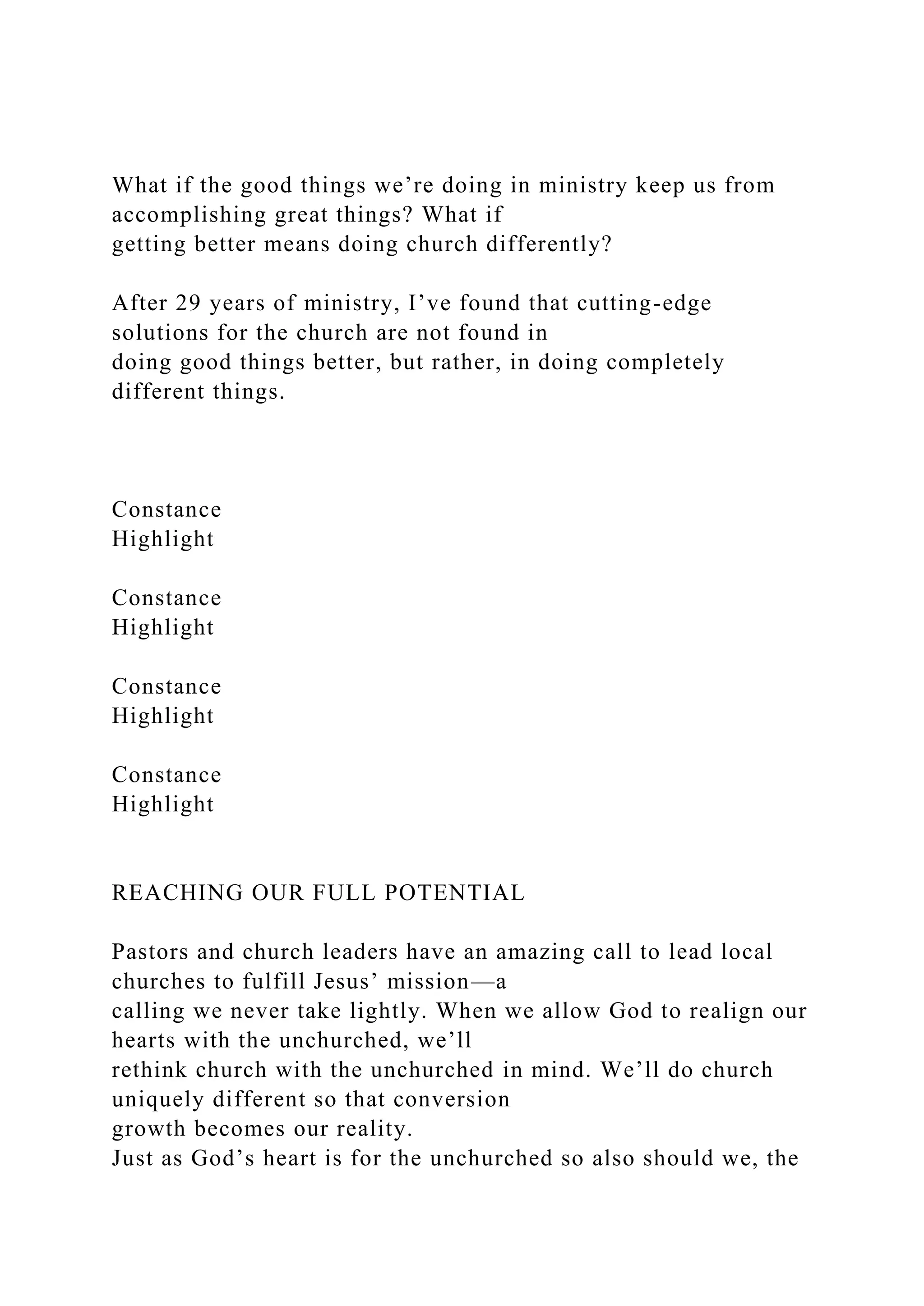 What if the good things we’re doing in ministry keep us from
accomplishing great things? What if
getting better means doing church differently?
After 29 years of ministry, I’ve found that cutting-edge
solutions for the church are not found in
doing good things better, but rather, in doing completely
different things.
Constance
Highlight
Constance
Highlight
Constance
Highlight
Constance
Highlight
REACHING OUR FULL POTENTIAL
Pastors and church leaders have an amazing call to lead local
churches to fulfill Jesus’ mission—a
calling we never take lightly. When we allow God to realign our
hearts with the unchurched, we’ll
rethink church with the unchurched in mind. We’ll do church
uniquely different so that conversion
growth becomes our reality.
Just as God’s heart is for the unchurched so also should we, the
 