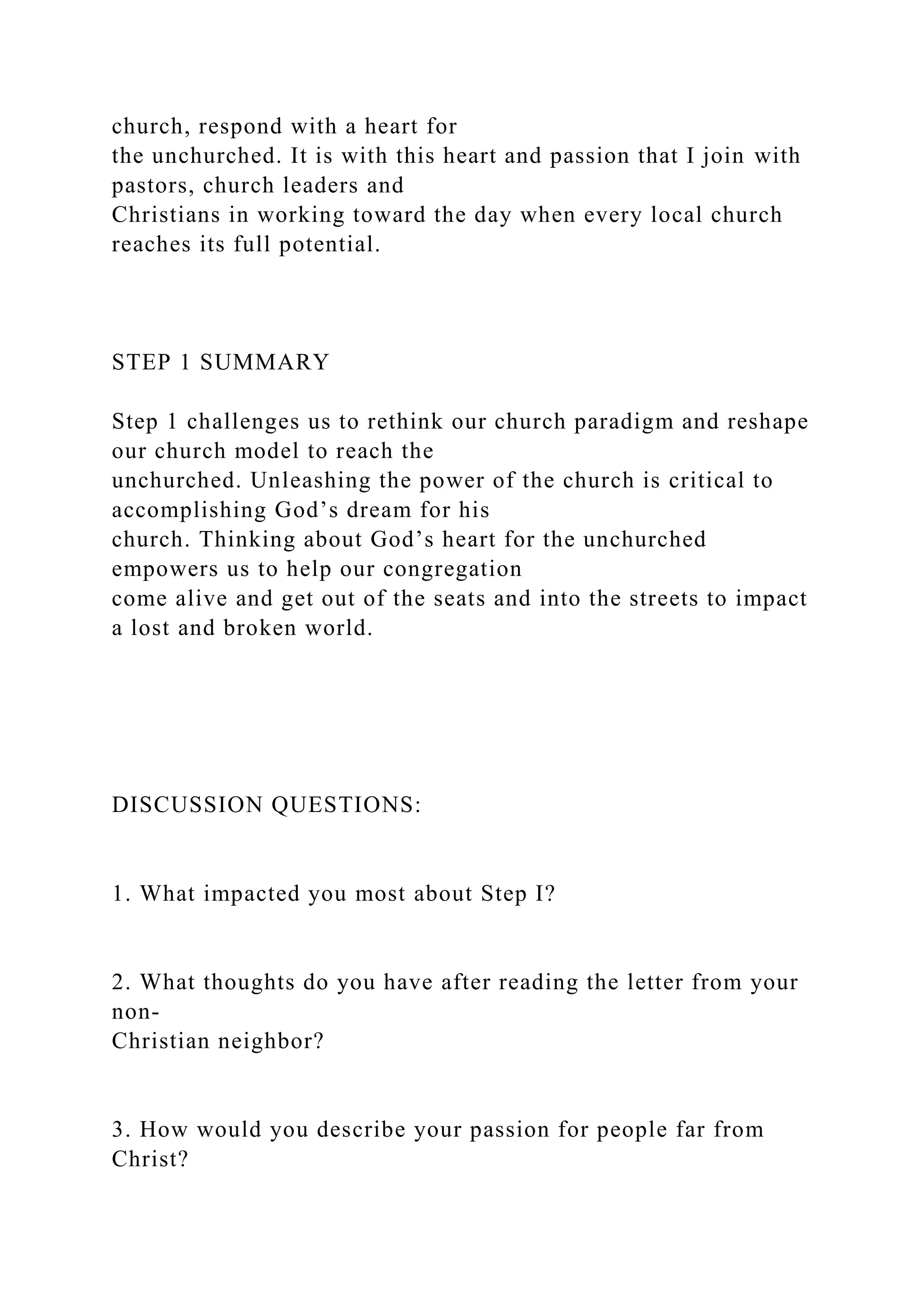 church, respond with a heart for
the unchurched. It is with this heart and passion that I join with
pastors, church leaders and
Christians in working toward the day when every local church
reaches its full potential.
STEP 1 SUMMARY
Step 1 challenges us to rethink our church paradigm and reshape
our church model to reach the
unchurched. Unleashing the power of the church is critical to
accomplishing God’s dream for his
church. Thinking about God’s heart for the unchurched
empowers us to help our congregation
come alive and get out of the seats and into the streets to impact
a lost and broken world.
DISCUSSION QUESTIONS:
1. What impacted you most about Step I?
2. What thoughts do you have after reading the letter from your
non-
Christian neighbor?
3. How would you describe your passion for people far from
Christ?
 