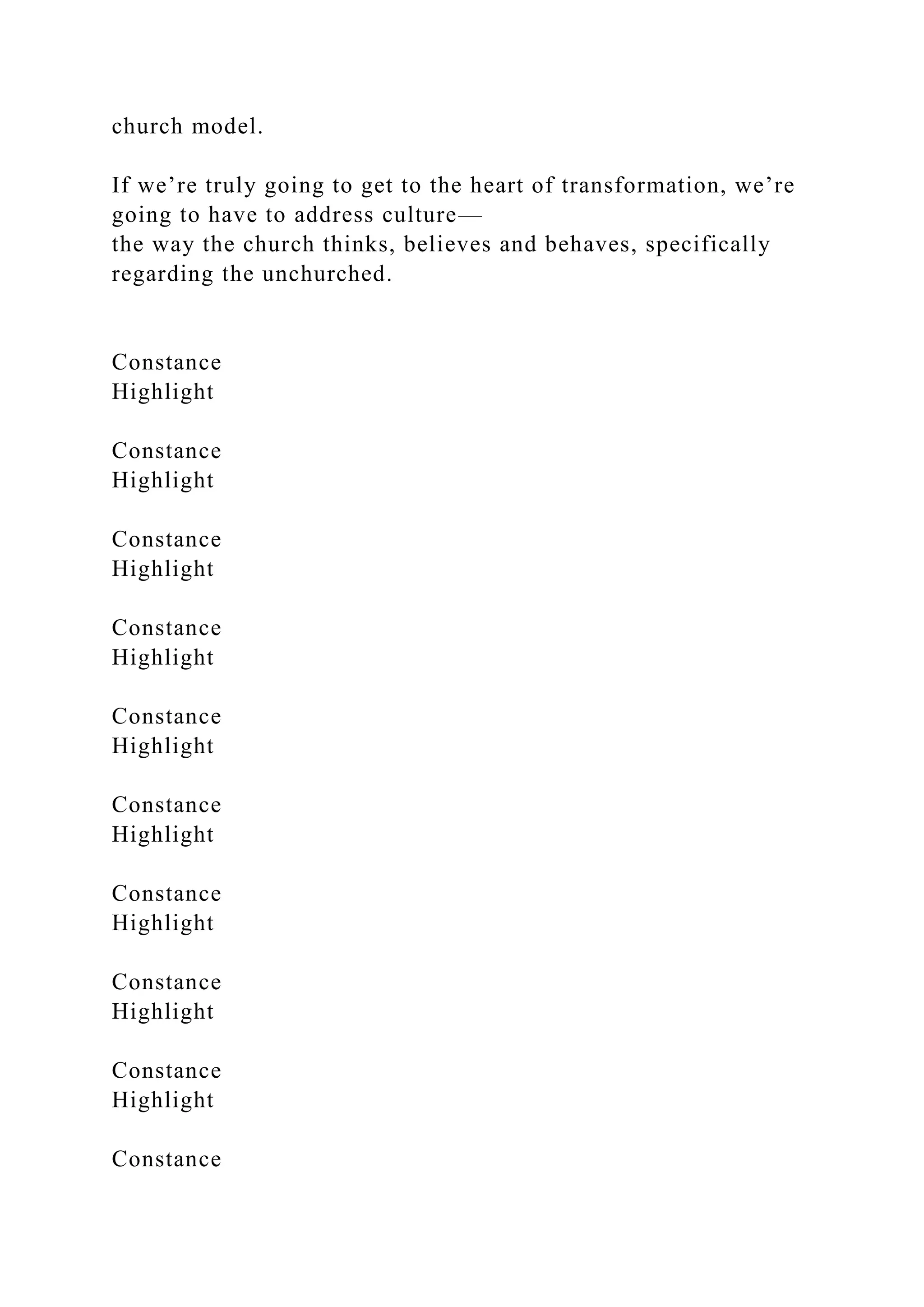 church model.
If we’re truly going to get to the heart of transformation, we’re
going to have to address culture—
the way the church thinks, believes and behaves, specifically
regarding the unchurched.
Constance
Highlight
Constance
Highlight
Constance
Highlight
Constance
Highlight
Constance
Highlight
Constance
Highlight
Constance
Highlight
Constance
Highlight
Constance
Highlight
Constance
 