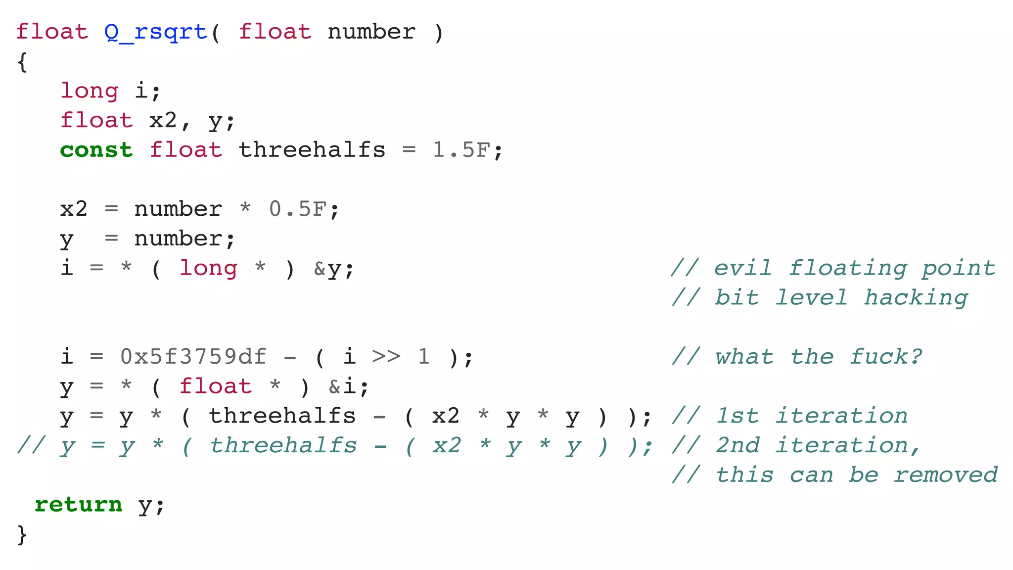 float	Q_rsqrt(	float	number	)	
{	
			long	i;	
			float	x2,	y;	
			const	float	threehalfs	=	1.5F;	
			x2	=	number	*	0.5F;	
			y		=	number;	
			i	=	*	(	long	*	)	&y;																						//	evil	floating	point	
																																													//	bit	level	hacking	
			i	=	0x5f3759df	-	(	i	>>	1	);														//	what	the	fuck?	
			y	=	*	(	float	*	)	&i;	
			y	=	y	*	(	threehalfs	-	(	x2	*	y	*	y	)	);		//	1st	iteration	
//	y	=	y	*	(	threehalfs	-	(	x2	*	y	*	y	)	);		//	2nd	iteration,	 
																																													//	this	can	be	removed	
	 return	y;	
}
 