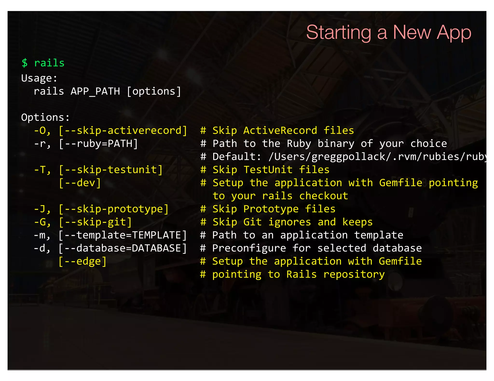 Starting a New App
$ rails
Usage:
  rails APP_PATH [options]

Options:
  ‐O, [‐‐skip‐activerecord]  # Skip ActiveRecord files
  ‐r, [‐‐ruby=PATH]          # Path to the Ruby binary of your choice
                             # Default: /Users/greggpollack/.rvm/rubies/ruby‐
  ‐T, [‐‐skip‐testunit]      # Skip TestUnit files
      [‐‐dev]                # Setup the application with Gemfile pointing
                               to your rails checkout
  ‐J, [‐‐skip‐prototype]     # Skip Prototype files
  ‐G, [‐‐skip‐git]           # Skip Git ignores and keeps
  ‐m, [‐‐template=TEMPLATE]  # Path to an application template 
  ‐d, [‐‐database=DATABASE]  # Preconfigure for selected database 
      [‐‐edge]               # Setup the application with Gemfile
                             # pointing to Rails repository
 
 