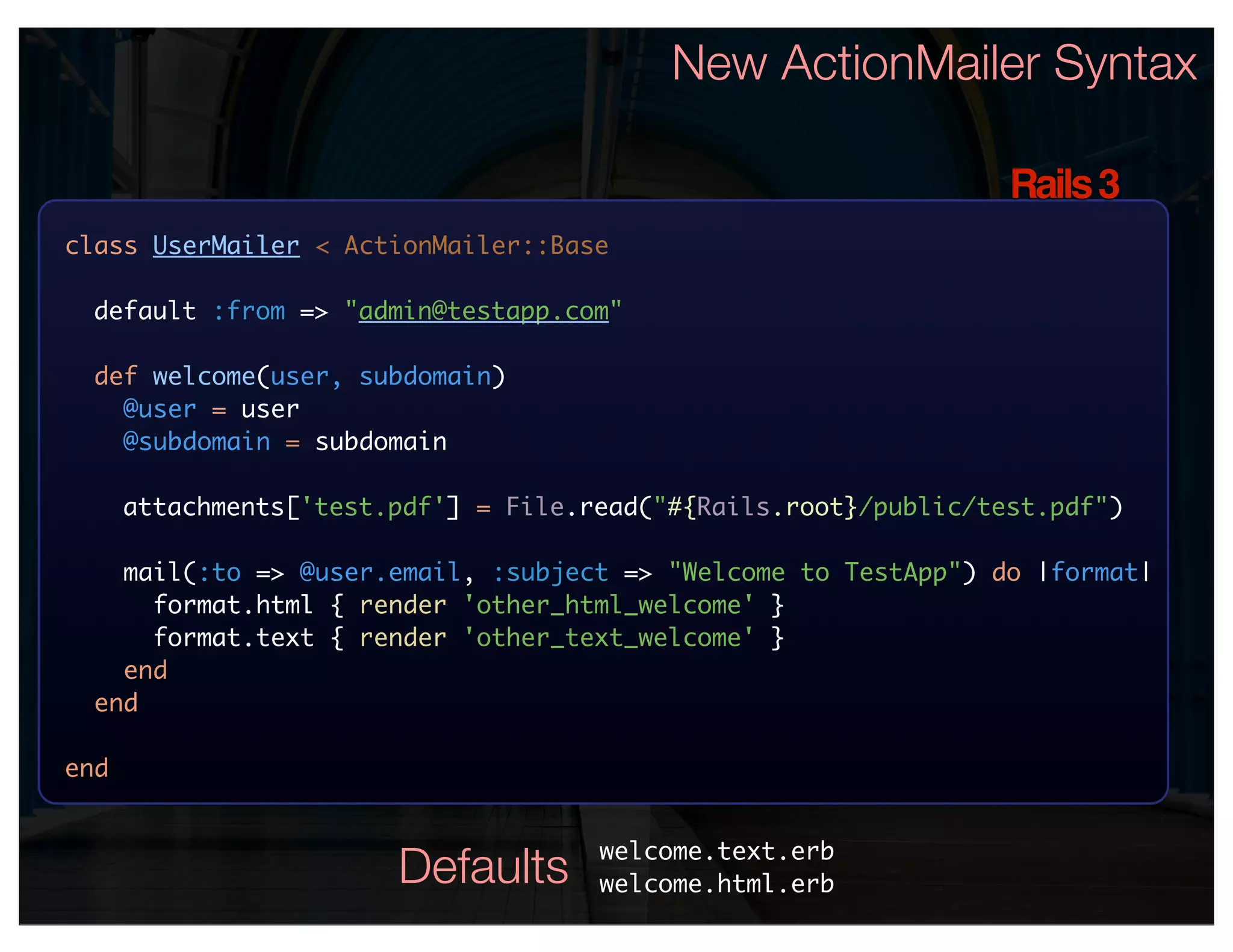 New ActionMailer Syntax

                                                                  Rails 3
class UserMailer < ActionMailer::Base

 default :from => "admin@testapp.com"

  def welcome(user, subdomain)
    @user = user
    @subdomain = subdomain

      attachments['test.pdf'] = File.read("#{Rails.root}/public/test.pdf")

    mail(:to => @user.email, :subject => "Welcome to TestApp") do |format|
      format.html { render 'other_html_welcome' }
      format.text { render 'other_text_welcome' }
    end
  end

end


                                      welcome.text.erb
                        Defaults      welcome.html.erb
 