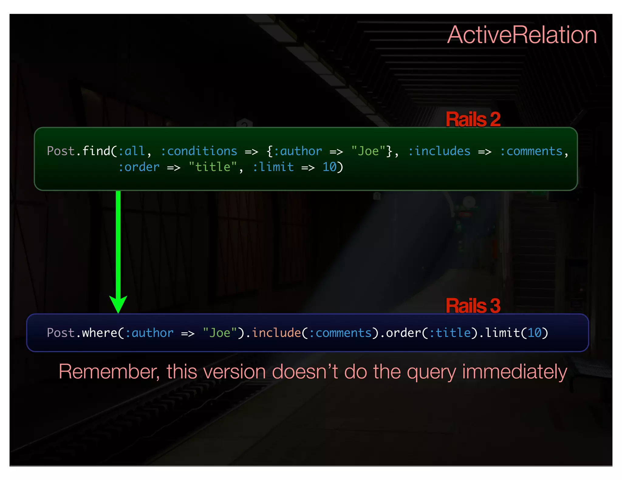 ActiveRelation


                                                        Rails 2
Post.find(:all, :conditions => {:author => "Joe"}, :includes => :comments,
          :order => "title", :limit => 10)




                                                        Rails 3
Post.where(:author => "Joe").include(:comments).order(:title).limit(10)


 Remember, this version doesn’t do the query immediately
 