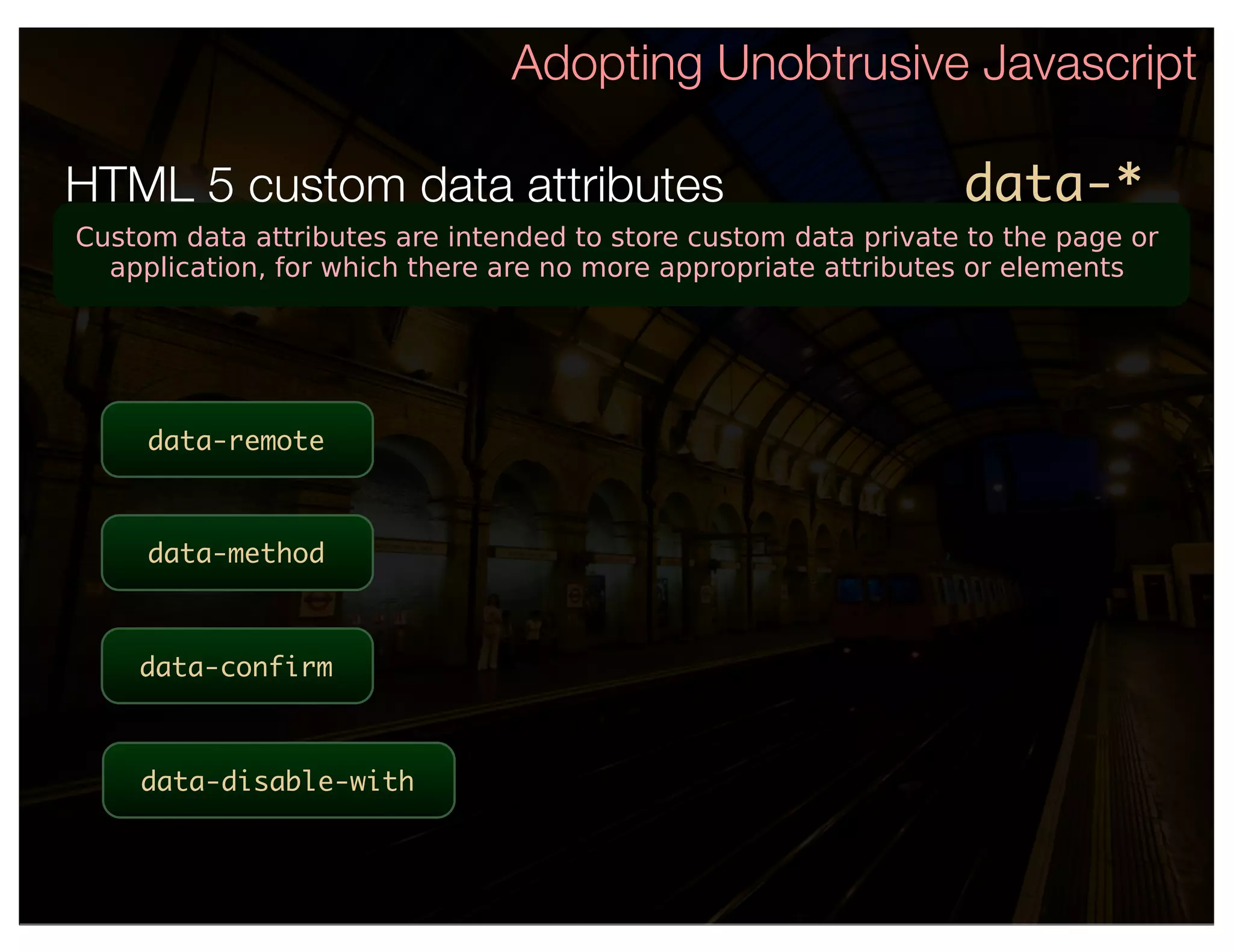 Adopting Unobtrusive Javascript

HTML 5 custom data attributes                                   data-*
Custom data attributes are intended to store custom data private to the page or
  application, for which there are no more appropriate attributes or elements




     data-remote



     data-method



    data-confirm



    data-disable-with
 