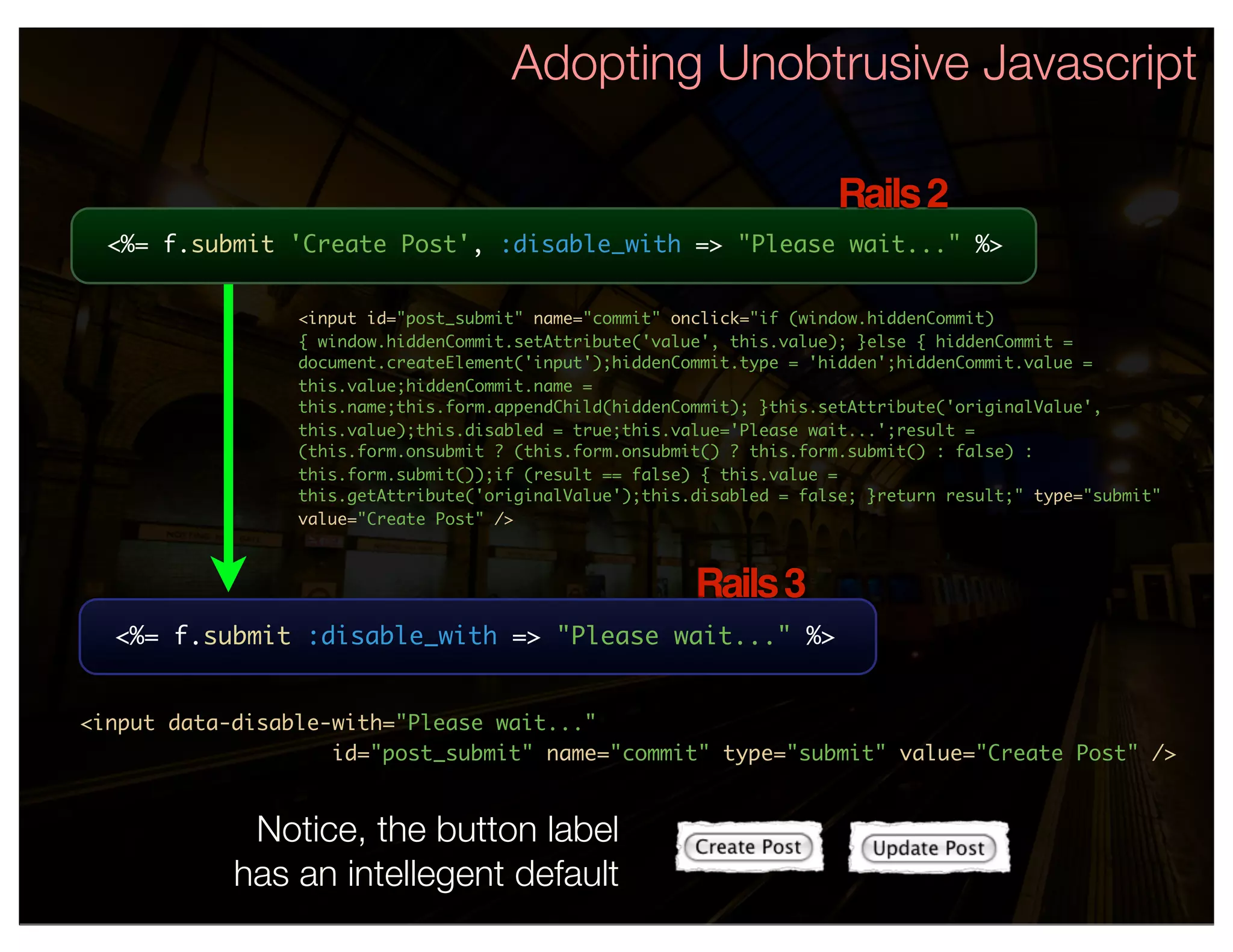 Adopting Unobtrusive Javascript

                                                                       Rails 2
  <%= f.submit 'Create Post', :disable_with => "Please wait..." %>


                 <input id="post_submit" name="commit" onclick="if (window.hiddenCommit)
                 { window.hiddenCommit.setAttribute('value', this.value); }else { hiddenCommit =
                 document.createElement('input');hiddenCommit.type = 'hidden';hiddenCommit.value =
                 this.value;hiddenCommit.name =
                 this.name;this.form.appendChild(hiddenCommit); }this.setAttribute('originalValue',
                 this.value);this.disabled = true;this.value='Please wait...';result =
                 (this.form.onsubmit ? (this.form.onsubmit() ? this.form.submit() : false) :
                 this.form.submit());if (result == false) { this.value =
                 this.getAttribute('originalValue');this.disabled = false; }return result;" type="submit"
                 value="Create Post" />



                                                         Rails 3
  <%= f.submit :disable_with => "Please wait..." %>


<input data-disable-with="Please wait..."
                    id="post_submit" name="commit" type="submit" value="Create Post" />


             Notice, the button label
            has an intellegent default
 