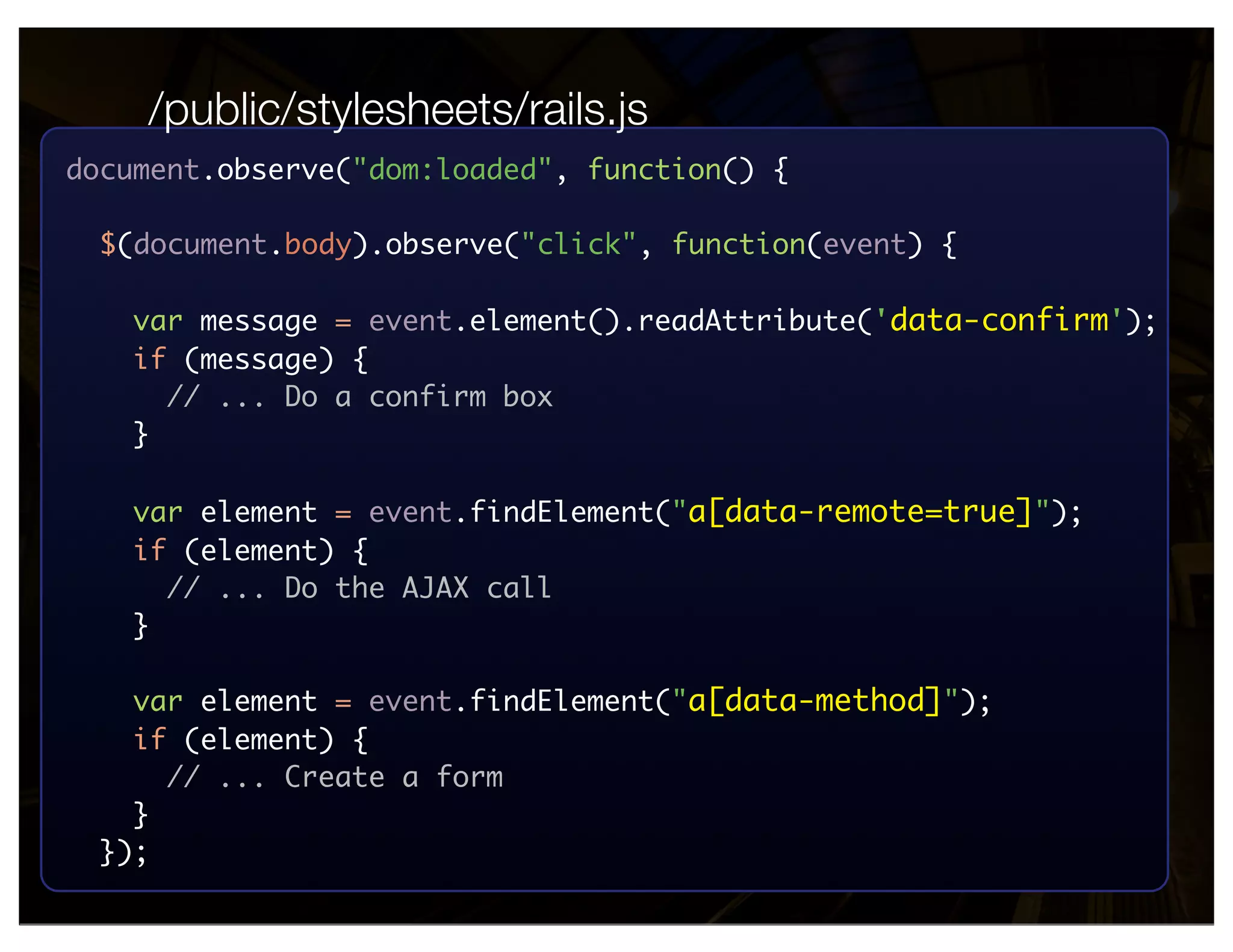 /public/stylesheets/rails.js
document.observe("dom:loaded", function() {

  $(document.body).observe("click", function(event) {

   var message = event.element().readAttribute('data-confirm');
   if (message) {
     // ... Do a confirm box
   }

   var element = event.findElement("a[data-remote=true]");
   if (element) {
     // ... Do the AJAX call
   }

   var element = event.findElement("a[data-method]");
   if (element) {
     // ... Create a form
   }
 });
 