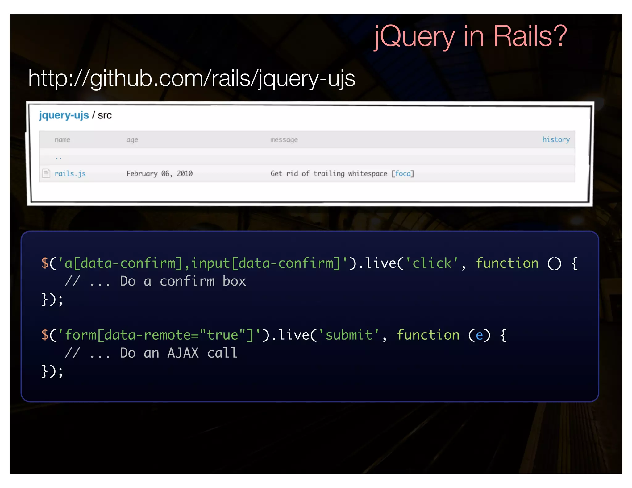 jQuery in Rails?
http://github.com/rails/jquery-ujs




 $('a[data-confirm],input[data-confirm]').live('click', function () {
     // ... Do a confirm box
 });

 $('form[data-remote="true"]').live('submit', function (e) {
     // ... Do an AJAX call
 });
 