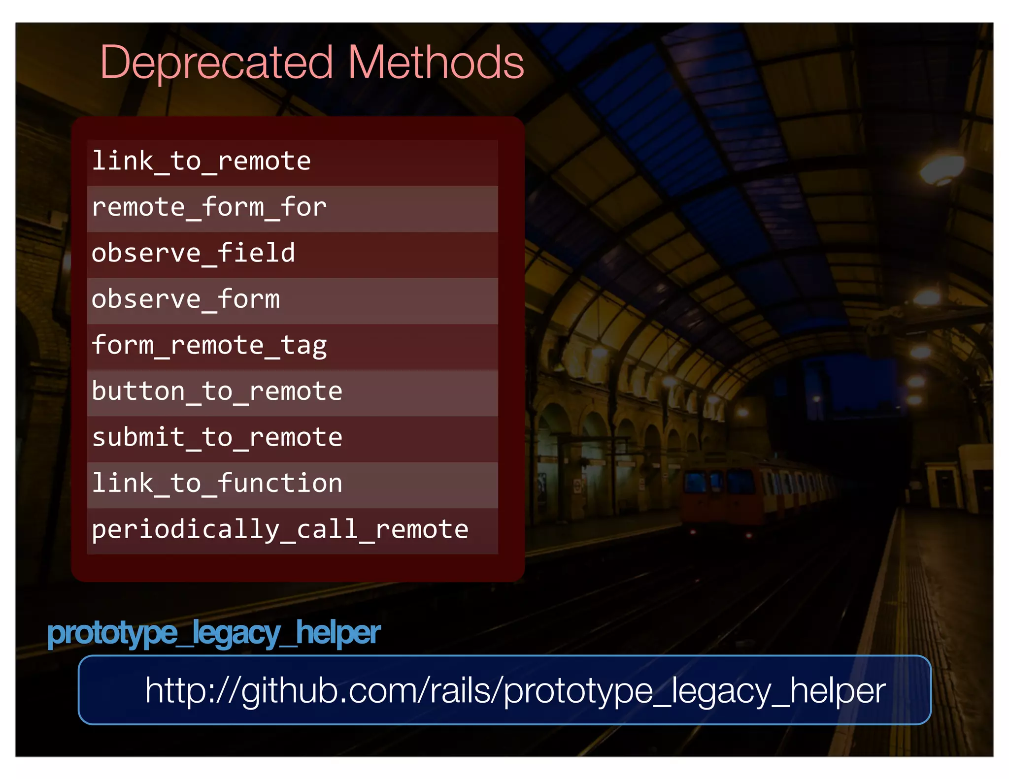 Deprecated Methods
   link_to_remote
   remote_form_for
   observe_field
   observe_form
   form_remote_tag
   button_to_remote
   submit_to_remote
   link_to_function
   periodically_call_remote


prototype_legacy_helper
      http://github.com/rails/prototype_legacy_helper
 