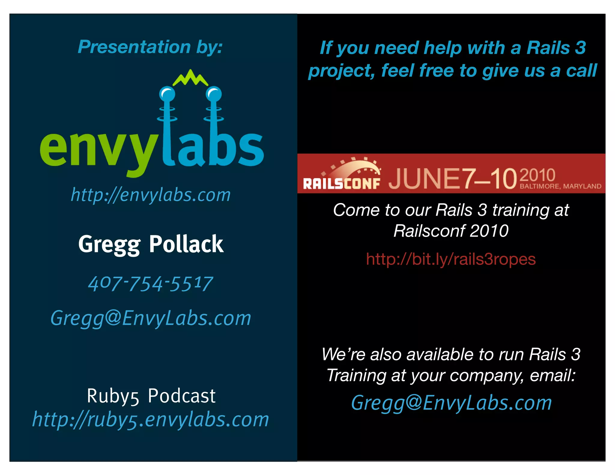 Presentation by:         If you need help with a Rails 3
                            project, feel free to give us a call




    http://envylabs.com
                               Come to our Rails 3 training at
                                     Railsconf 2010
    Gregg Pollack
                                   http://bit.ly/rails3ropes
      407-754-5517
 Gregg@EnvyLabs.com
                             We’re also available to run Rails 3
                             Training at your company, email:
     Ruby5 Podcast               Gregg@EnvyLabs.com
http://ruby5.envylabs.com
 