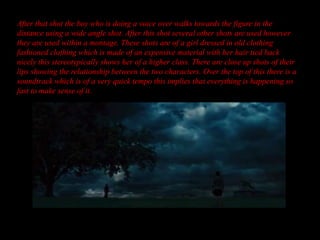After that shot the boy who is doing a voice over walks towards the figure in the
distance using a wide angle shot. After this shot several other shots are used however
they are used within a montage. These shots are of a girl dressed in old clothing
fashioned clothing which is made of an expensive material with her hair tied back
nicely this stereotypically shows her of a higher class. There are close up shots of their
lips showing the relationship between the two characters. Over the top of this there is a
soundtrack which is of a very quick tempo this implies that everything is happening so
fast to make sense of it.
 