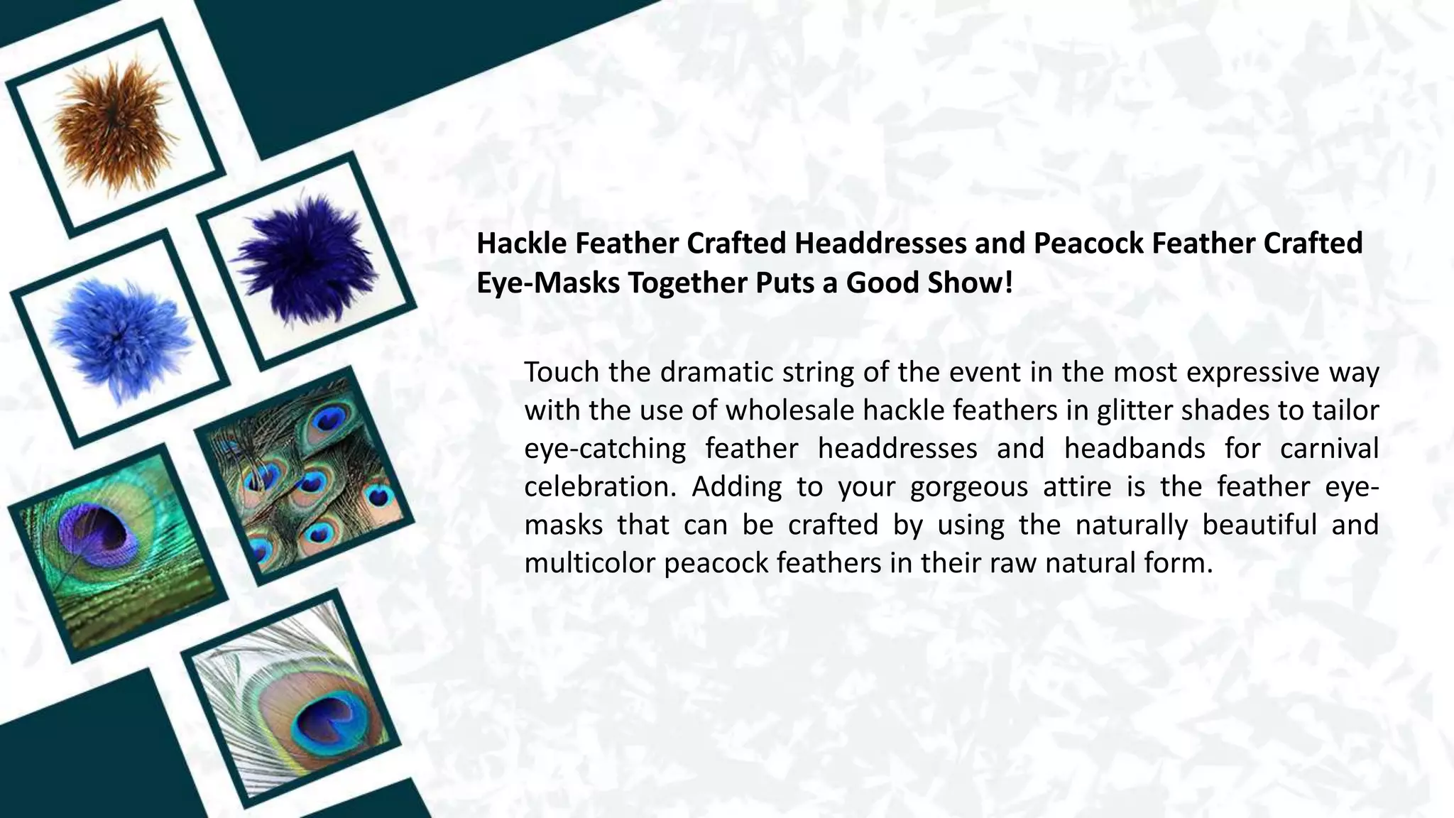 Hackle Feather Crafted Headdresses and Peacock Feather Crafted
Eye-Masks Together Puts a Good Show!
Touch the dramatic string of the event in the most expressive way
with the use of wholesale hackle feathers in glitter shades to tailor
eye-catching feather headdresses and headbands for carnival
celebration. Adding to your gorgeous attire is the feather eye-
masks that can be crafted by using the naturally beautiful and
multicolor peacock feathers in their raw natural form.
 