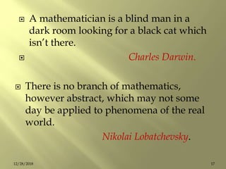  There is no branch of mathematics,
however abstract, which may not some
day be applied to phenomena of the real
world.
Nikolai Lobatchevsky.
 A mathematician is a blind man in a
dark room looking for a black cat which
isn’t there.
 Charles Darwin.
1712/28/2018
 