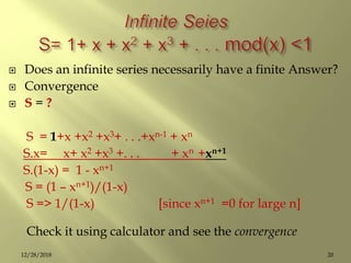  Does an infinite series necessarily have a finite Answer?
 Convergence
 S = ?
S = 1+x +x2 +x3+ . . .+xn-1 + xn
S.x= x+ x2 +x3 +. . . + xn +xn+1
S.(1-x) = 1 - xn+1
S = (1 – xn+1)/(1-x)
S => 1/(1-x) [since xn+1 =0 for large n]
Check it using calculator and see the convergence
2012/28/2018
 