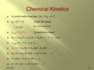  A zeroth order reaction [At = A0 - k t ]
 tƟ = f(? ? ?) [ half-life time]
= A0 /(2k) [k = rate constant]
 tcomp = A0 / k [completion time]
 A0 → A0 /2 → A0 /4 → A0 /8 → → → zero
 tcomp = t1 + t2 + t3 + …
 A0 / k = A0 /2k + A0 /4k + A0 /8k + …
 A0 / k = (A0 /k) (1/2 + 1 /4 +1 /8 + … )
 1 = (1/2 + 1 /4 +1 /8 + … )
 2 = (1+ 1/2 + 1 /4 +1 /8 + … )
3812/28/2018
 